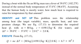 During a bout with the flu an 80 kg man ran a fever of 39.0°C (102.2°F)
instead of the normal body temperature of 37.0°C (98.6°F). Assuming
that the human body is mostly water, how much heat is required to
raise his temperature by that amount?
IDENTIFY and SET UP This problem uses the relationship
among heat (the target variable), mass, specific heat, and tem-
perature change. We use Eq. (17.13) to determine the required
heat Q. with m = 80 kg, c = 4190 J/kg · K (for water), and
AT = 39.0°C - 37.0°C = 2.0 C = 2.0 K.
EXECUTE From Eq. (17.13),
Q = mc AT = (80 kg)(4190 J/kg · K)(2.0 K) = 6.7 x 10° J
