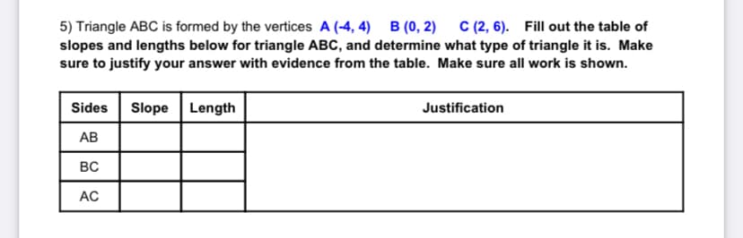 5) Triangle ABC is formed by the vertices A (-4, 4) B (0, 2) C (2, 6). Fill out the table of
slopes and lengths below for triangle ABC, and determine what type of triangle it is. Make
sure to justify your answer with evidence from the table. Make sure all work is shown.
Sides
Slope
Length
Justification
АВ
BC
AC
