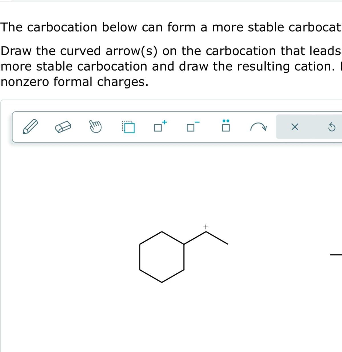 The carbocation below can form a more stable carbocat
Draw the curved arrow(s) on the carbocation that leads
more stable carbocation and draw the resulting cation.
nonzero formal charges.
+
:0
X
5