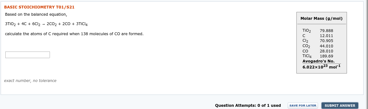 BASIC STOICHIOMETRY T01/S21
Based on the balanced equation,
Molar Mass (g/mol)
3TIO2 + 4C + 6CI2 - 2C02 + 2C0 + 3TICIA
TiO2
79.888
calculate the atoms of C required when 138 molecules of CO are formed.
12.011
Cl,
70.905
CO2
44.010
28.010
189.69
CO
TiCl4
Avogadro's No.
6.022x1023 mol1
exact number, no tolerance
Question Attempts: 0 of 1 used
SAVE FOR LATER
SUBMIT ANSWER
