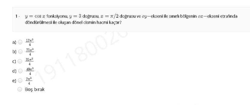 1. y= cos z fonkslyonu, y = 3 doğrusu, z = #/2 doğrusu ve oy-ekseni ile sınırlı bölgenin ox-ekseni etrafında
döndürülmesi ile oluşan dönel cismin hacmi kaçtır?
a)
17r
b)
71
4
C)
31r
4
191180020
Boş bırak
O O O
