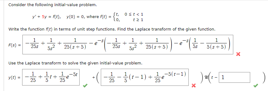 Consider the following initial-value problem.
St, ost<1
y' + 5y = f(t), y(0) = 0, where f(t) =
lo,
t2 1
Write the function f(t) in terms of unit step functions. Find the Laplace transform of the given function.
1
1
1
1
1
+
+
5s2
1
-s/ 1
5s
1
e
F(s) =
25s
5s2
25(s + 5)
25s
25(s + 5)
5(s + 5)
Use the Laplace transform to solve the given initial-value problem.
*** -(--(1-1) +5(-1) )-1
1
1.-5t
e
-5(t-1)
y(t) =
t
25
