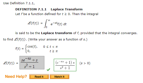 Use Definition 7.1.1,
DEFINITION 7.1.1
Laplace Transform
Let f be a function defined for t 0. Then the integral
L{f(t)}
e stf(t) dt
is said to be the Laplace transform of f, provided that the integral converges.
to find L{f(t)}. (Write your answer as a function of s.)
f(t)
cos(t),
=
ost<n
0,
-TS
se
+s
L{f(t)}
-Ts +1) s
(s > 0)
2 +1
s2 +1
Need Help?
Read It
Watch It
