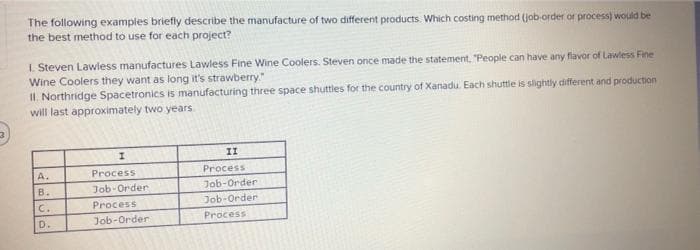 The following examples briefly describe the manufacture of two different products. Which costing method (job-order or process) would be
the best method to use for each project?
1. Steven Lawless manufactures Lawless Fine Wine Coolers. Steven once made the statement. "People can have any flavor of Lawless Fine
Wine Coolers they want as long it's strawberry."
II. Northridge Spacetronics is manufacturing three space shuttles for the country of Xanadu. Each shuttle is slightly different and production
will last approximately two years.
II
A.
Process
Process
B.
Job-Order
Job-Order
C.
Job-Order
Process
D.
Job-Order
Process
