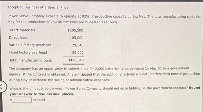 Accepting Business at a Special Price
Power Serve Company expects to operate at 82% of productive capacity during May. The total manufacturing costs for
May for the production of 26,240 batteries are budgeted as follows:
Direct materials
$285,500
Direct labor
105,000
Variable factory overhead
29,340
Fixed factory overhead
59,000
Total manufacturing costs
$478,840
The company has an opportunity to submit a bid for 2,000 batteries to be delivered by May 31 to a government
agency. If the contract is obtained, it is anticipated that the additional activity will not interfere with normal production
during May or increase the selling or administrative expenses.
What is the unit cost below which Power Serve Company should not go in bidding on the government contract? Round
your answer to two decimal places.
per unit
