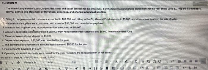 QUESTION 29
1. The Water Utit Fund of Cook City providen wator and sower services for the entire City. For the following summarized transactions for the year ended June 30, Propare the fund level
Journal entries and Statement of Revenues, expenses, and change In fund net position.
Billing to nongovemmental customers amounted to $63,000, and biling to the City General Fund amounts to $5,000, and all revenues was trom the sale of water.
Materials and suppliers were purchased with a cost of $56,000, and recorded as payables.
3. Materials and Supplier used to provide services amounted to $49,000.
4. Accounts receivable colletions totaled $58,000 from nongovernmental customers and $5,000 from the General Fund.
5. Received new customer deposit of $3,000.
6. Depreciation expense of $8,000 was recorded for the year.
7. The allowance for uncollectible accounts was increased $5.200 for the year.
8. Paid accounts payables $46,000.
9. Operating statement accounts were closed for the year (including the redlassification of net asseta)
the tooibar, press ALT F10 (PO or ALENF10 (Mac)
BIUS
Paragraph
Arial
10pt
y X.
