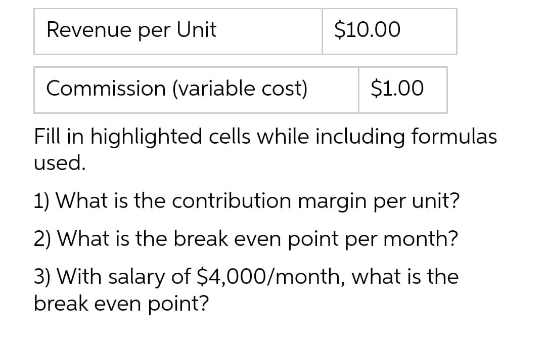 Revenue per Unit
$10.00
Commission (variable cost)
$1.00
Fill in highlighted cells while including formulas
used.
1) What is the contribution margin per unit?
2) What is the break even point per month?
3) With salary of $4,000/month, what is the
break even point?
