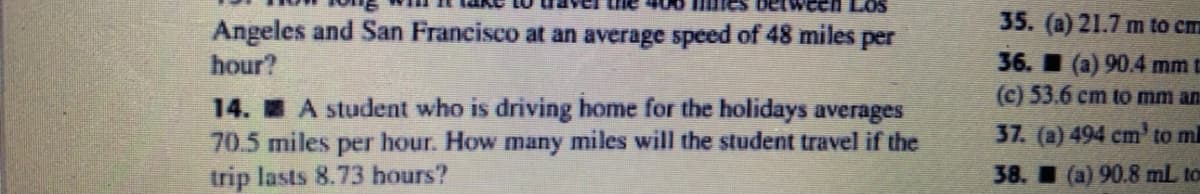 35. (a) 21.7 m to cm
Angeles and San Francisco at an average speed of 48 miles per
hour?
36. (a) 90.4 mm t
(c) 53.6 cm to mm an
14. A student who is driving home for the holidays averages
70.5 miles per hour. How many miles will the student travel if the
trip lasts 8.73 hours?
37. (a) 494 cm' to m
38. (a) 90.8 mL, to

