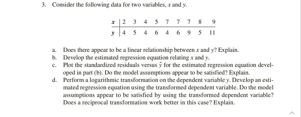 3. Consider the following data for two variables, x and y.
3
4
5
7
7
7
8
9.
y
4
4
6 4
6 9
5
11
Does there appear to be a linear relationship between x and y? Explain.
b. Develop the estimated regression equation relating x and y.
Plot the standardized residuals versus ŷ for the estimated regression equation devel-
oped in part (b). Do the model assumptions appear to be satisfied? Explain.
d. Perform a logarithmic transformation on the dependent variable y. Develop an esti-
mated regression equation using the transformed dependent variable. Do the model
assumptions appear to be satisfied by using the transformed dependent variable?
Does a reciprocal transformation work better in this case? Explain.
а.
с.
