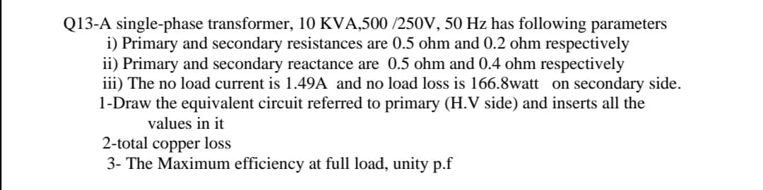 Q13-A single-phase transformer, 10 KVA,500 /250V, 50 Hz has following parameters
i) Primary and secondary resistances are 0.5 ohm and 0.2 ohm respectively
ii) Primary and secondary reactance are 0.5 ohm and 0.4 ohm respectively
iii) The no load current is 1.49A and no load loss is 166.8watt on secondary side.
1-Draw the equivalent circuit referred to primary (H.V side) and inserts all the
values in it
2-total copper loss
3- The Maximum efficiency at full load, unity p.f