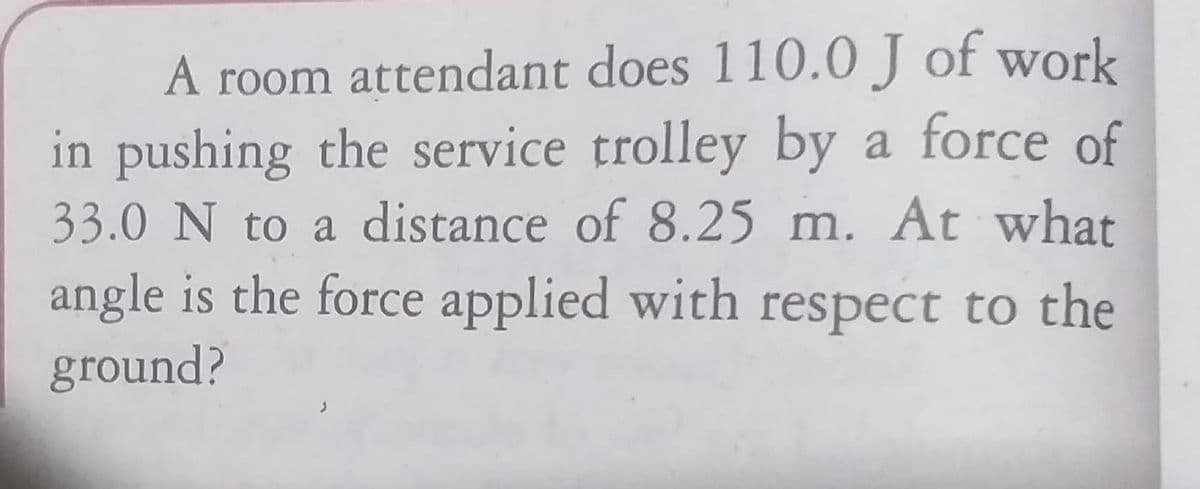 A room attendant does 110.0 J of work
in pushing the service trolley by a force of
33.0 N to a distance of 8.25 m. At what
angle is the force applied with respect to the
ground?