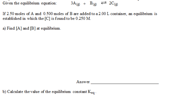 Given the equilibrium equation:
3A + Be = 2C2
If 2.50 moles of A and 0.500 moles of B are added to a 2.00 L container, an equilibrium is
established in which the [C] is found to be 0.250 M.
a) Find [A] and [B] at equilibrium.
Answer
b) Calculate the value of the equilibrium constant Keq
