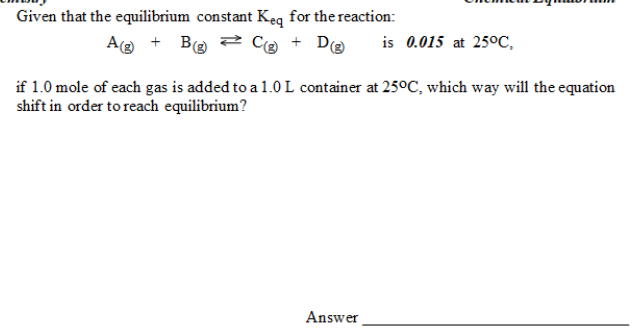 Given that the equilibrium constant Keq for the reaction:
Ag + Be 2 Ce + D@
is 0.015 at 25°C,
if 1.0 mole of each gas is added to a 1.OL container at 250C, which way will the equation
shift in order to reach equilibrium?
Answer
