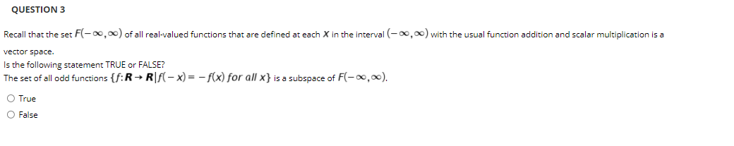 QUESTION 3
Recall that the set F(-0,00) of all real-valued functions that are defined at each X in the interval (-0,00) with the usual function addition and scalar multiplication is a
vector space.
Is the following statement TRUE or FALSE?
The set of all odd functions {f:R→ R|f(- x) = – f(x) for all x} is a subspace of F(-,0).
O True
O False
