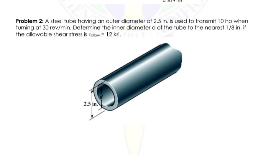 Problem 2: A steel tube having an outer diameter of 2.5 in. is used to transmit 10 hp when
turning at 30 rev/min. Determine the inner diameter d of the tube to the nearest 1/8 in. if
the allowable shear stress is talow = 12 ksi.
2.5 in.
