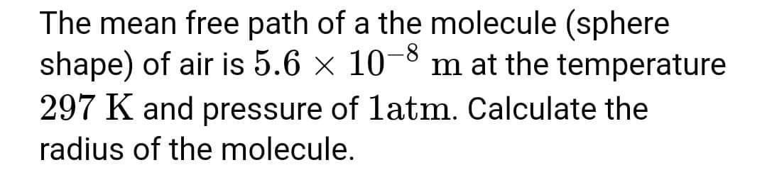 The mean free path of a the molecule (sphere
shape) of air is 5.6 x 10-8 m at the temperature
297 K and pressure of latm. Calculate the
radius of the molecule.
