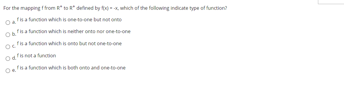 For the mapping f from R* to R* defined by f(x) = -x, which of the following indicate type of function?
f is a function which is one-to-one but not onto
O a.
f is a function which is neither onto nor one-to-one
Ob.
fis a function which is onto but not one-to-one
C.
f is not a function
Od.
f is a function which is both onto and one-to-one
Oe.
