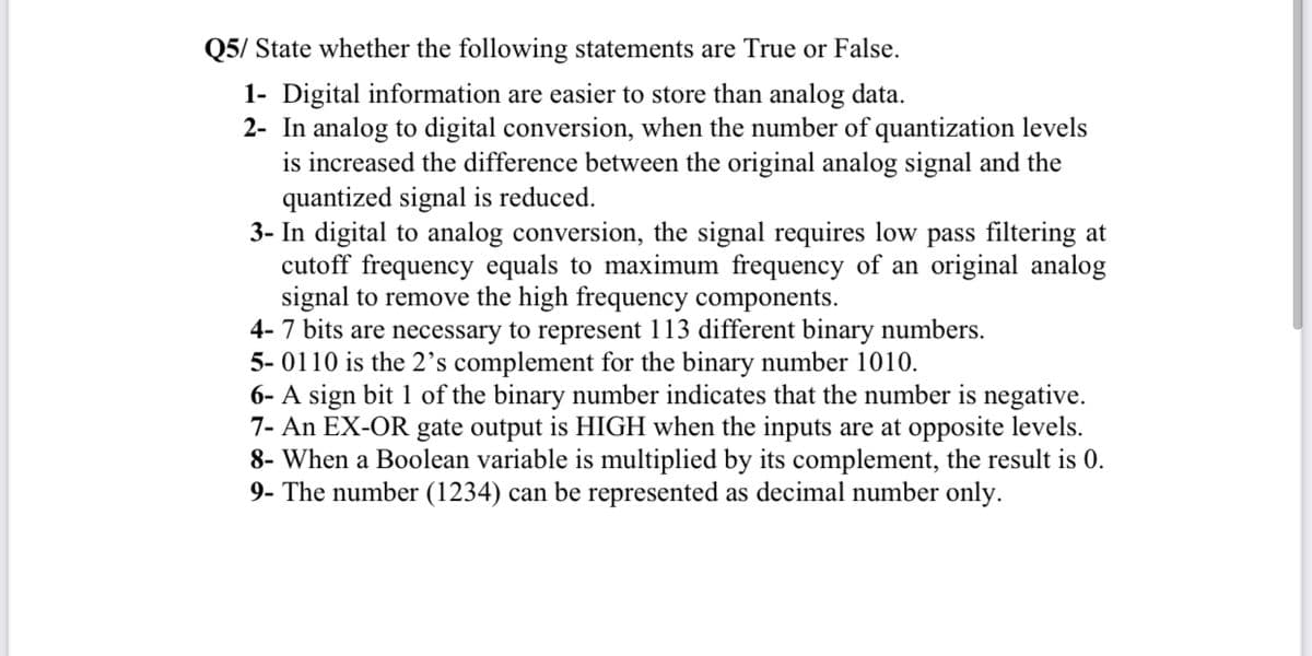 Q5/ State whether the following statements are True or False.
1- Digital information are easier to store than analog data.
2- In analog to digital conversion, when the number of quantization levels
is increased the difference between the original analog signal and the
quantized signal is reduced.
3- In digital to analog conversion, the signal requires low pass filtering at
cutoff frequency equals to maximum frequency of an original analog
signal to remove the high frequency components.
4- 7 bits are necessary to represent 113 different binary numbers.
5- 0110 is the 2's complement for the binary number 1010.
6- A sign bit 1 of the binary number indicates that the number is negative.
7- An EX-OR gate output is HIGH when the inputs are at opposite levels.
8- When a Boolean variable is multiplied by its complement, the result is 0.
9- The number (1234) can be represented as decimal number only.
