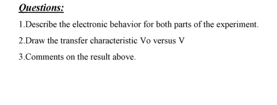 Questions:
1.Describe the electronic behavior for both parts of the experiment.
2.Draw the transfer characteristic Vo versus V
3.Comments on the result above.
