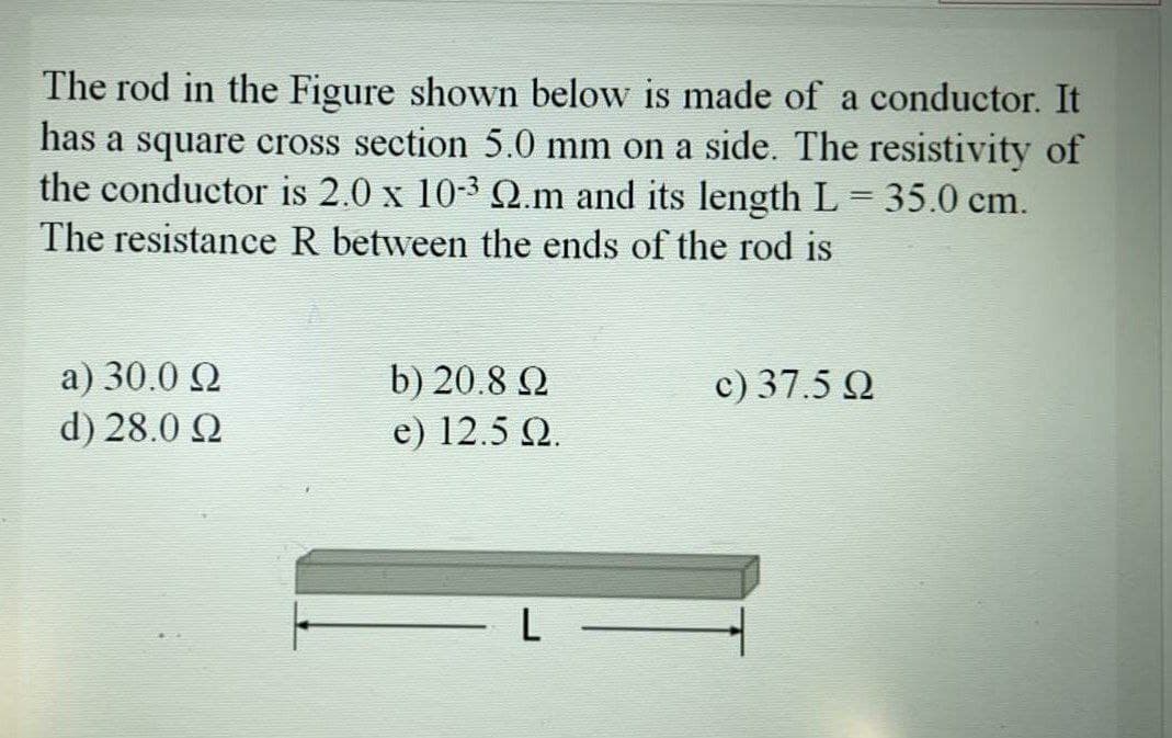 The rod in the Figure shown below is made of a conductor. It
has a square cross section 5.0 mm on a side. The resistivity of
the conductor is 2.0 x 10-3 Q.m and its length L = 35.0 cm.
The resistance R between the ends of the rod is
a) 30.0 Q
d) 28.0 Q
c) 37.5 Q
b) 20.8 2
e) 12.5 Q.
-L-
