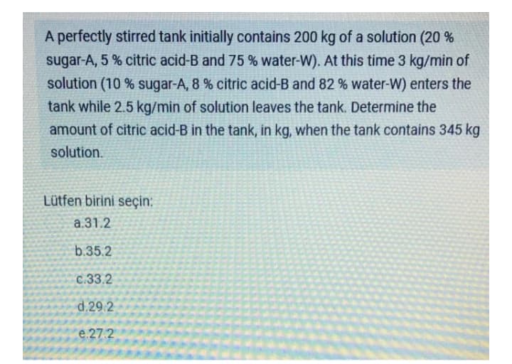 A perfectly stirred tank initially contains 200 kg of a solution (20 %
sugar-A, 5 % citric acid-B and 75 % water-W). At this time 3 kg/min of
solution (10 % sugar-A, 8 % citric acid-B and 82 % water-W) enters the
tank while 2.5 kg/min of solution leaves the tank. Determine the
amount of citric acid-B in the tank, in kg, when the tank contains 345 kg
solution.
Lütfen birini seçin:
a.31.2
b.35.2
C.33.2
d.29.2
e.27.2
