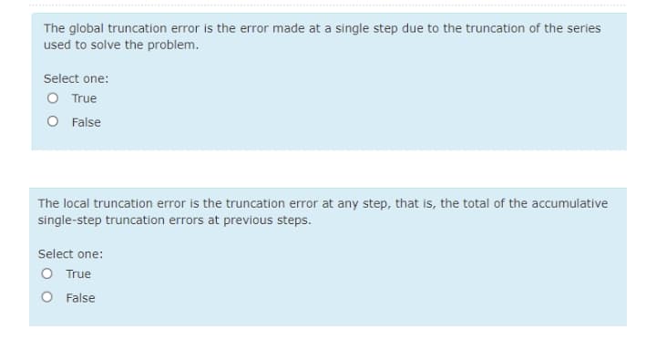 The global truncation error is the error made at a single step due to the truncation of the series
used to solve the problem.
Select one:
O True
O False
The local truncation error is the truncation error at any step, that is, the total of the accumulative
single-step truncation errors at previous steps.
Select one:
O True
O False
