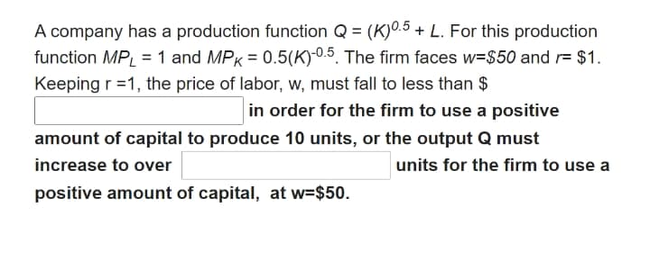 A company has a production function Q = (K)0.5 + L. For this production
function MP, = 1 and MPK = 0.5(K)-0.5. The firm faces w=$50 and r= $1.
Keeping r =1, the price of labor, w, must fall to less than $
in order for the firm to use a positive
amount of capital to produce 10 units, or the output Q must
increase to over
units for the firm to use a
positive amount of capital, at w=$50.
