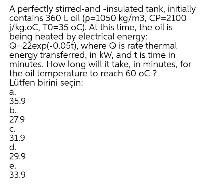 A perfectly stirred-and -insulated tank, initially
contains 360 L oil (p=1050 kg/m3, CP=2100
j/kg.oC, TO=35 oC). At this time, the oil is
being heated by electrical energy:
Q=22exp(-0.05t), where Q is rate thermal
energy transferred, in kW, and t is time in
minutes. How long will it take, in minutes, for
the oil temperature to reach 60 oC ?
Lütfen birini seçin:
а.
35.9
b.
27.9
С.
31.9
d.
29.9
е.
33.9
