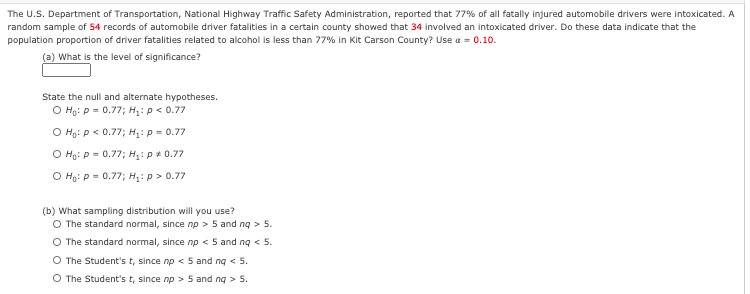 The U.S. Department of Transportation, National Highway Traffic Safety Administration, reported that 77% of all fatally injured automobile drivers were intoxicated. A
random sample of 54 records of automobile driver fatalities in a certain county showed that 34 involved an intoxicated driver. Do these data indicate that the
population proportion of driver fatalities related to alcohol is less than 77% in Kit Carson County? Use a = 0.10.
(a) What is the level of significance?
State the null and alternate hypotheses.
O Ho: P = 0.77; H: p< 0.77
O Họ: p < 0.77; H,: p = 0.77
O Ho: p = 0.77; H: p+ 0.77
O Họ: P = 0.77; H: p> 0.77
(b) What sampling distribution will you use?
O The standard normal, since np > 5 and ng > 5.
O The standard normal, since np < 5 and ng < 5.
O The Student's t, since np < 5 and ng < 5.
O The Student's t, since np > 5 and ng > 5.
