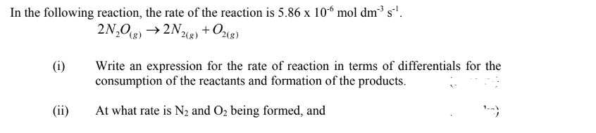 In the following reaction, the rate of the reaction is 5.86 x 10“ mol dm³ s'.
2N,O) →2N%g) + O2«g)
2(8)
(i)
Write an expression for the rate of reaction in terms of differentials for the
consumption of the reactants and formation of the products.
(ii)
At what rate is N2 and O2 being formed, and
