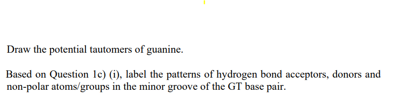 Draw the potential tautomers of guanine.
Based on Question 1c) (i), label the patterns of hydrogen bond acceptors, donors and
non-polar atoms/groups in the minor groove of the GT base pair.