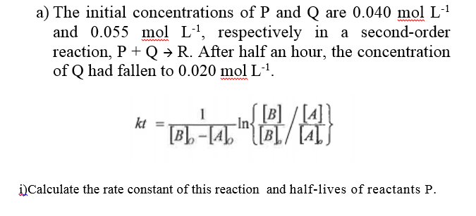 a) The initial concentrations of P and Q are 0.040 mol L-1
and 0.055 mol L1, respectively in a second-order
reaction, P + Q → R. After half an hour, the concentration
of Q had fallen to 0.020 mol L'.
[B]
ALS
-[4]"
kt
i)Calculate the rate constant of this reaction and half-lives of reactants P.
