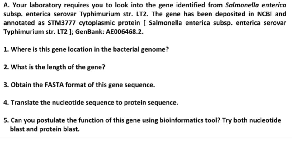 A. Your laboratory requires you to look into the gene identified from Salmonella enterica
subsp. enterica serovar Typhimurium str. LT2. The gene has been deposited in NCBI and
annotated as STM3777 cytoplasmic protein [ Salmonella enterica subsp. enterica serovar
Typhimurium str. LT2 ]; GenBank: AE006468.2.
1. Where is this gene location in the bacterial genome?
2. What is the length of the gene?
3. Obtain the FASTA format of this gene sequence.
4. Translate the nucleotide sequence to protein sequence.
5. Can you postulate the function of this gene using bioinformatics tool? Try both nucleotide
blast and protein blast.