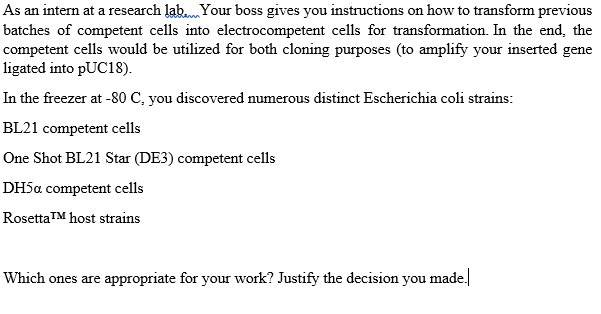 As an intern at a research lab... Your boss gives you instructions on how to transform previous
batches of competent cells into electrocompetent cells for transformation. In the end, the
competent cells would be utilized for both cloning purposes (to amplify your inserted gene
ligated into pUC18).
In the freezer at -80 C, you discovered numerous distinct Escherichia coli strains:
BL21 competent cells
One Shot BL21 Star (DE3) competent cells
DH5a competent cells
Rosetta™ host strains
Which ones are appropriate for your work? Justify the decision you made.