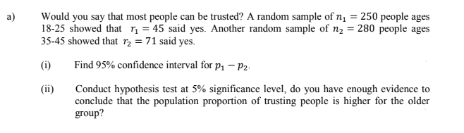 a)
Would you say that most people can be trusted? A random sample of n, = 250 people ages
18-25 showed that r = 45 said yes. Another random sample of n2 = 280 people ages
35-45 showed that r2 = 71 said yes.
(i)
Find 95% confidence interval for p1 – P2-
Conduct hypothesis test at 5% significance level, do you have enough evidence to
conclude that the population proportion of trusting people is higher for the older
group?
(ii)
