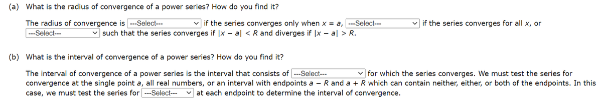 (a) What is the radius of convergence of a power series? How do you find it?
The radius of convergence is ---Select---
|---Select---
if the series converges only when x = a, ---Select---
if the series converges for all x, or
v such that the series converges if |x - al < R and diverges if |x – a| > R.
(b) What is the interval of convergence of a power series? How do you find it?
The interval of convergence of a power series is the interval that consists of --Select---
convergence at the single point a, all real numbers, or an interval with endpoints a - R and a + R which can contain neither, either, or both of the endpoints. In this
case, we must test the series for ---Select---
v for which the series converges. We must test the series for
at each endpoint to determine the interval of convergence.
