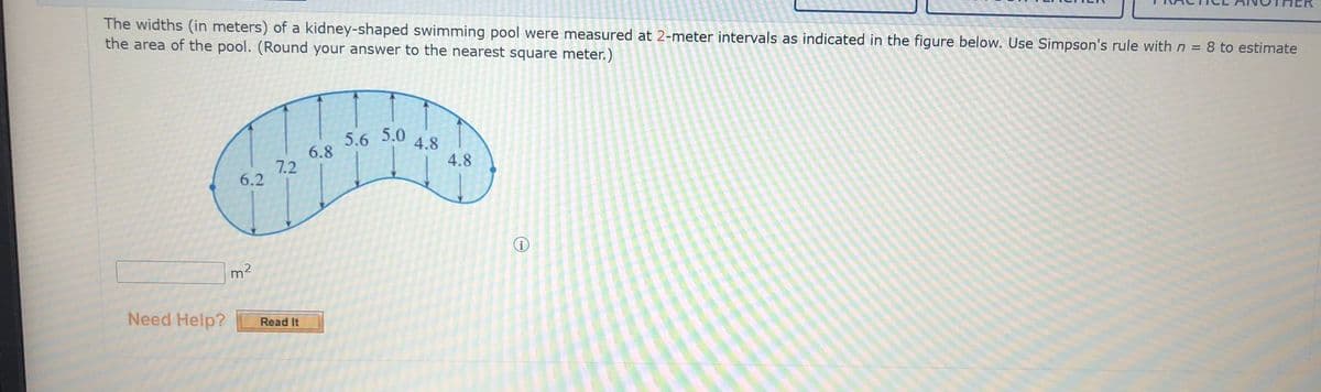 The widths (in meters) of a kidney-shaped swimming pool were measured at 2-meter intervals as indicated in the figure below. Use Simpson's rule with n = 8 to estimate
the area of the pool. (Round your answer to the nearest square meter.)
5.6 5.0
6.8
4.8
4.8
7.2
6.2
m2
Need Help?
Read It
