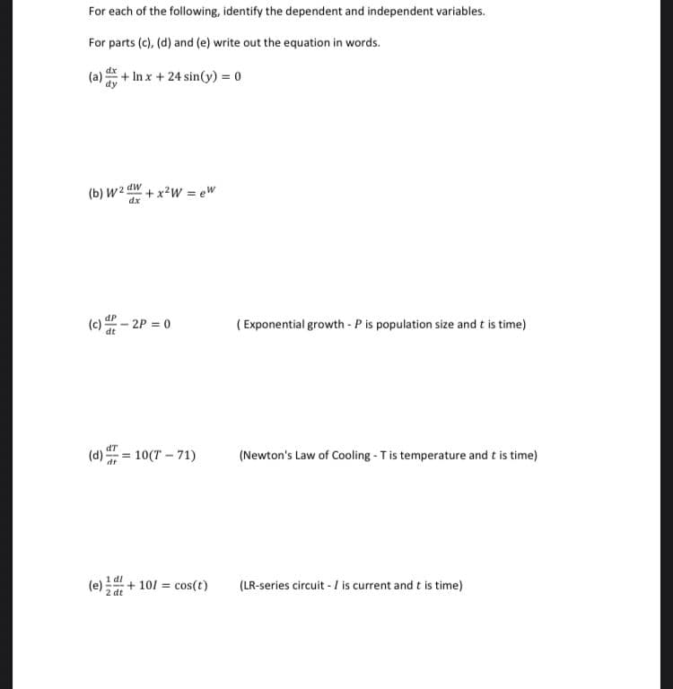 For each of the following, identify the dependent and independent variables.
For parts (c), (d) and (e) write out the equation in words.
(a) + In x + 24 sin(y) = 0
(b) W2 dW + x2w = ew
(c) - 2P = 0
( Exponential growth - P is population size and t is time)
dT
(d):
10(T – 71)
(Newton's Law of Cooling - Tis temperature and t is time)
1 dl
(e):
+ 101 = cos(t)
(LR-series circuit - I is current and t is time)
2 dt
