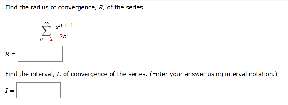 Find the radius of convergence, R, of the series.
Σ
xn + 4
2n!
n = 2
R =
Find the interval, I, of convergence of the series. (Enter your answer using interval notation.)
I =
