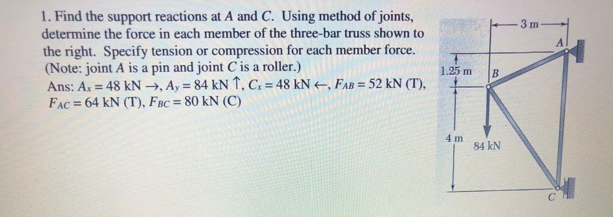 1. Find the support reactions at A and C. Using method of joints,
determine the force in each member of the three-bar truss shown to
3 m
the right. Specify tension or compression for each member force.
(Note: joint A is a pin and joint C is a roller.)
Ans: Ar = 48 kN →, Ay = 84 kN 1, Cx = 48 kN+, FAB = 52 kN (T),
FAC = 64 kN (T), FBC = 80 kN (C)
1.25 m
%3D
%3D
%3D
4 m
84 kN
