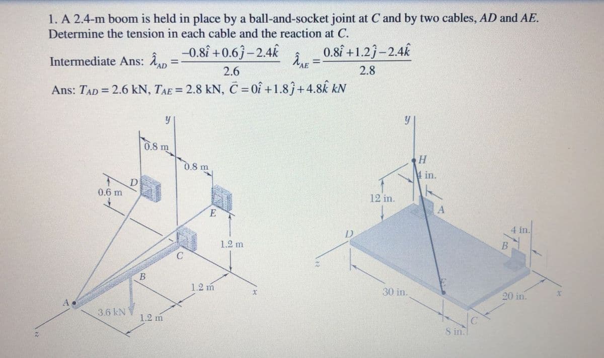 1. A 2.4-m boom is held in place by a ball-and-socket joint at C and by two cables, AD and AE.
Determine the tension in each cable and the reaction at C.
Intermediate Ans: An
-0.8î +0.6j –2.4K
0.8î +1.2j–2.4k
îne =
2.6
2.8
Ans: TAD = 2.6 kN, TAE = 2.8 kN, C = 0î +1.8j+4.8k kN
%3D
%3D
0.8 m
0.8 m
4 in.
D
0.6 m
12 in.
4 in.
1.2 m
B
1.2 m
30 in.
20 in.
xr
3.6 kNV
1.2 m
S in.
