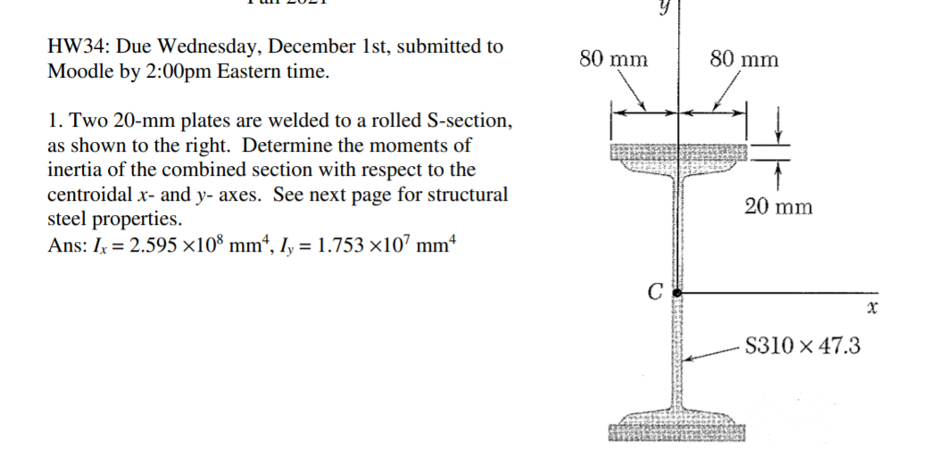 HW34: Due Wednesday, December 1st, submitted to
Moodle by 2:00pm Eastern time.
80 mm
80 mm
1. Two 20-mm plates are welded to a rolled S-section,
as shown to the right. Determine the moments of
inertia of the combined section with respect to the
centroidal x- and y- axes. See next page for structural
steel properties.
Ans: I = 2.595 x10° mm“, I, = 1.753 ×10’ mmª
20 mm
S310 x 47.3
