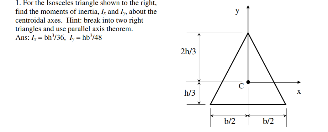 1. For the Isosceles triangle shown to the right,
find the moments of inertia, Ix and Iy, about the
centroidal axes. Hint: break into two right
triangles and use parallel axis theorem.
Ans: Iy = bh³/36, I, = hb³/48
y
2h/3
h/3
X
b/2
b/2
