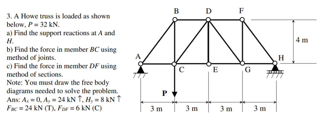 B D F
3. A Howe truss is loaded as shown
below, P = 32 kN.
a) Find the support reactions at A and
Н.
4 m
b) Find the force in member BC using
method of joints.
c) Find the force in member DF using
A
H
C
E
G
method of sections.
Note: You must draw the free body
diagrams needed to solve the problem.
Ans: Ax = 0, Ay = 24 kN ↑, H, = 8 kN ↑
FBC = 24 kN (T), FDF = 6 kN (C)
P
3 m
3 m
3 m
3 m
