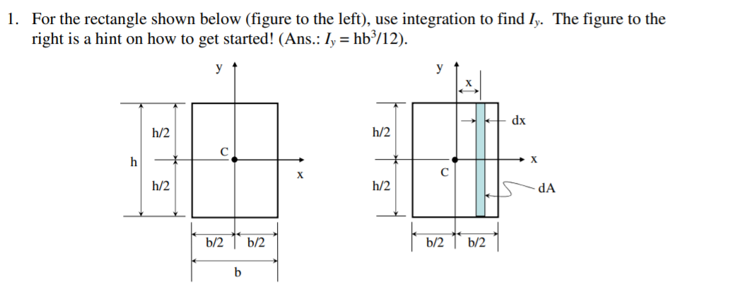 1. For the rectangle shown below (figure to the left), use integration to find Iy. The figure to the
right is a hint on how to get started! (Ans.: Iy = hb³/12).
y
y
X
dx
h/2
h/2
h
X
h/2
h/2
dA
b/2 1 b/2
b/2
b/2
b
