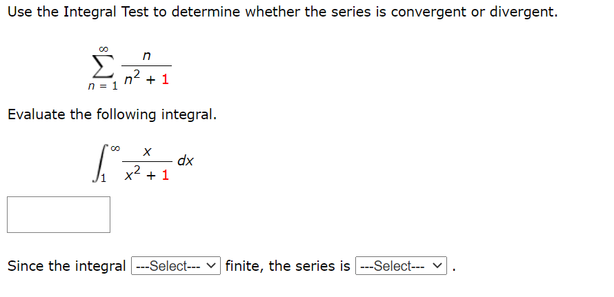Use the Integral Test to determine whether the series is convergent or divergent.
n2 + 1
n = 1
Evaluate the following integral.
dx
x2 + 1
Since the integral ---Select--- v finite, the series is ---Select--- v
