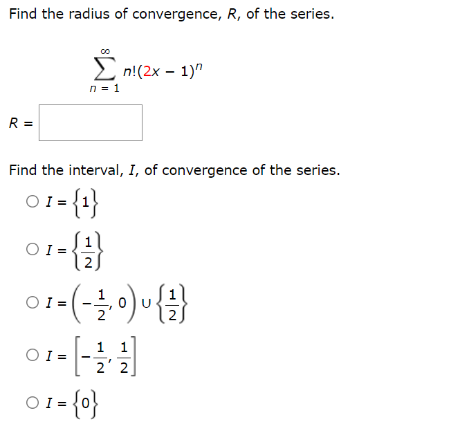 Find the radius of convergence, R, of the series.
2 n!(2x – 1)"
n = 1
R =
Find the interval, I, of convergence of the series.
O1- {1}
1
O I =
2
-(-을 이)u
0 U
2
O I =
2' 2
01={0}

