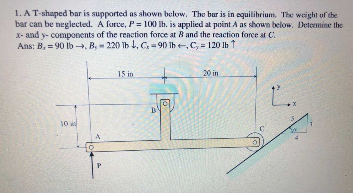 1. A T-shaped bar is supported as shown below. The bar is in equilibrium. The weight of the
bar can be neglected. A force, P = 100 lb. is applied at point A as shown below. Determine the
x- and y- components of the reaction force at B and the reaction force at C.
Ans: Bx = 90 lb →, By = 220 lb , Cx = 90 lb –, C, = 120 lb ↑
%3D
%3D
%3D
%3D
15 in
20 in
Ľ.
y
10 in
C
А
4
P.
