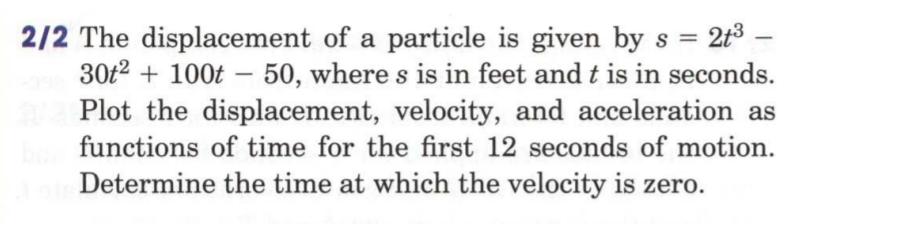 2/2 The displacement of a particle is given by s =
30t2 + 100t – 50, where s is in feet and t is in seconds.
Plot the displacement, velocity, and acceleration as
213 –
-
functions of time for the first 12 seconds of motion.
Determine the time at which the velocity is zero.
