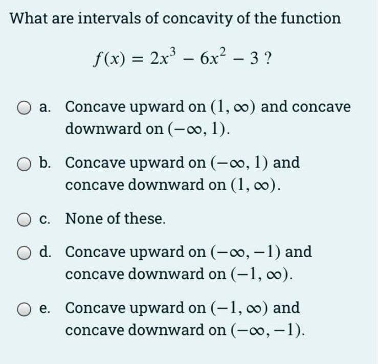 What are intervals of concavity of the function
f(x) = 2x - 6x² – 3 ?
a. Concave upward on (1, 0) and concave
downward on (-o, 1).
b. Concave upward on (-o, 1) and
concave downward on (1, 0).
O c. None of these.
d. Concave upward on (-o, -1) and
concave downward on (-1, co).
e. Concave upward on (-1, 0) and
concave downward on (-oo, -1).
